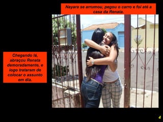 Nayara se arrumou, pegou o carro e foi até a casa da Renata. Chegando lá, abraçou Renata demoradamente, e logo trataram de colocar o assunto em dia. 4 