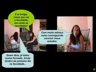 E ai amiga, como que vai a faculdade, me conta as novidades! Quem diria, já estou quase formada. Ainda lembro do primeiro dia na faculdade... Com muito esforço estou conseguindo concluir meus estudos. 5 