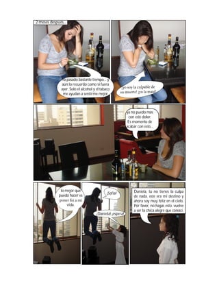 2 meses después...




              ha pasado bastante tiempo... y
              aún lo recuerdo como si fuera
              ayer. Solo el alcohol y el tabaco
               me ayudan a sentirme mejor



                                                          ya no puedo más
                                                           con este dolor.
                                                           Es momento de
                                                          acabar con esto...




              lo mejor que                                     Daniela, tu no tienes la culpa
                                            ¡Sofía!
             puedo hacer es                                    de nada. este era mi destino y
             poner n a mi                                      ahora soy muy feliz en el cielo.
                  vida.                                        Por favor, no hagas esto. vuelve
                                                               a ser la chica alegre que conocí.
                                     ¡Daniela! ¡espera!
 
