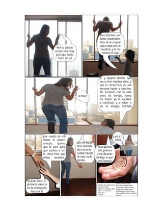 Pero Daniela, por
                                                                favor, escúchame.
                                                                Dios tiene un plan
                                                                para cada uno de
                        No! tu debiste
                                                                nosotros, y él me
                       crecer, vivir! soy
                                                                  mostro el tuyo.
                        yo la que debio
                         morir no tu!




                                                                sí, y dejame decirte que
                                                                vas a vivir muchos años, y
                                                                que te convertiras en una
                                                                persona fuerte y valerosa.
                                                                No termines con tu vida
                                             el mío?            antes de tiempo, toma
                                                                mi mano, yo te ayudaré
                                                                a continuar y a volver a
                                                                ser la antigua Daniela




              por medio de mi                                                        y yo a ti,
              mano te pasare                                                           Sofía
              energía.    quiero            eso me encan-
              que la uses para              taría Daniela.    lleva puesta
              que vuelvas a ser             Yo misma te       esta pulsera
              la chica feliz que            cuidaré desde y me llevarás
              todos    amamos.              el cielo, no lo contigo. te qui-
                                            olvides           ero Daniela




 gracias Sofía. te
                                                                                            Guión:Cinthya Chávez
prometo volver a                                             -Nombre de la fotonovela: el   Dirección:Cinthya Chávez
                                                             recuerdo de Sofía
ser la misma y lo                                            -Capítulo 1: Daniela y Sofía
                                                                                            Producción:Cinthya Chávez
                                                                                            Fotografía:Cinthya Chávez
                                                             -Año 1- #1 Lima Perú
   hare por tí                                               -Junio 2011
                                                                                            Personajes y actores: Daniela-
                                                                                            Daniela Muñiz; Sofía- Stephanie
                                                             -Créditos:                     Alegría
 