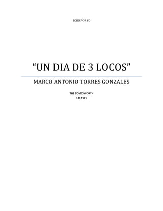 ECHO POR YO




“UN DIA DE 3 LOCOS”
MARCO ANTONIO TORRES GONZALES
          THE COMONFORTH
             1212121
 