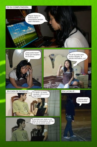 EN SU COMPUTADORA...



                   ¡Rayos! Todos los
                   archivos de mi
                   computadora también
                   están infectados...




                ¿Qué puedo hacer?
                Tengo que recuperar                             ¡Ya sé! le puedo pedir
                mis archivos...                                 ayuda a Rogelio, él
                                                                estudia Informática ¿no?




EN CASA DE ROGELIO...     Lo siento, no puedo             EN LA CALLE...
                          ayudarte. ¡Es un virus
                          muy fuerte!

                                                                            ¿Dónde estoy?
                                                                            Estoy perdida...




                        Te aconsejo que vayas a una
                        cabina de computadora, alli hay
                        gente que te puede ayudar.
 