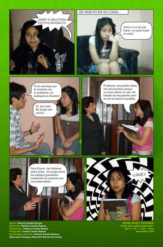 DE NUEVO EN SU CASA...

                       ¡DAME TU BILLETERA,
                       ESTO ES UN ASALTO!
                                                                            Ahora sí no sé qué
                                                                            hacer, ¡no quiero jalar
                                                                            el curso!




                    Yo te aconsejo que                      Profesora, he perdido todos
                    te sinceres con                         mis documentos porque
                    tu profesora y le                       un virus infecto mi usb. He
                    expliques tu situación.                 tratado de recuperarlo pero
                                                            se me ha hecho imposible.

                      Sí, eso haré.
                      No tengo otra
                      opción...




                 Pero Evane, me hubieras
                 dicho antes. ¡Yo tengo todos
                 tus trabajos guardados                                             ¡¿QUÉ?!
                 mediantes los avances que
                 me presentabas!




Guión: Patricia Canelo Ramos                                                ENTRE VIRUS Y TROYANOS
Dirección: Patricia Canelo Ramos                                         “¡Hola virus, adiós exámenes!”
Producción: Patricia Canelo Ramos                                            Año 1 – Nº 1 – Lima – Perú
Fotografía: Cecilia Canelo Ramos                                                         Noviembre 2010
Personajes y Actores: Patricia Canelo Ramos,
Giancarlos Vasquez, Berenice Ramos de Canelo
 