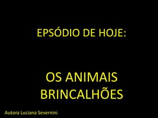 EPSÓDIO DE HOJE: OS ANIMAIS BRINCALHÕES 
Autora Luciana Severnini  
