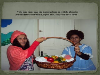 _ Volte para casa e peça pra mamãe colocar na cestinha alimentos
pra uma refeição saudável e, depois disso, sua avozinha vai sarar.
 