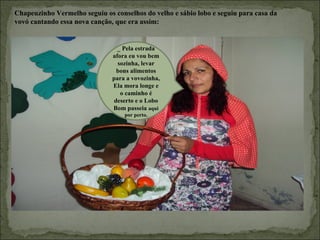 Chapeuzinho Vermelho seguiu os conselhos do velho e sábio lobo e seguiu para casa da
vovó cantando essa nova canção, que era assim:


                                 _ Pela estrada
                               afora eu vou bem
                                 sozinha, levar
                                 bons alimentos
                               para a vovozinha,
                               Ela mora longe e
                                  o caminho é
                                deserto e o Lobo
                               Bom passeia aqui
                                   por perto.
 