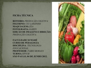 FICHA TÉCNICA

ROTEIRO: PRODUÇÃO COLETIVA
FIGURINO: CEI LARZINHO
MAQUIAGEM:LÉIA
FOTOGRAFIA: KAREN
EDIÇÃO DE IMAGENS E DIREÇÃO:
PRODUÇÃO COLETIVA.

FACULDADE SUMARÉ
CURSO DE PEDAGOGIA
DISCIPLINA: TECNOLOGIA
EDUCACIONAL
PROFESSOR: FABIO MORAES
TURMA:3IPN1B
SÃO PAULO, 04 DE JUNHO 2012.
 