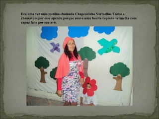 Era uma vez uma menina chamada Chapeuzinho Vermelho. Todos a
chamavam por esse apelido porque usava uma bonita capinha vermelha com
capuz feita por sua avó.
 