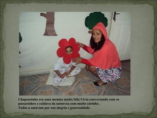 Chapeuzinho era uma menina muito feliz.Vivia conversando com os
  .
passarinhos e cuidava da natureza com muito carinho.
Todos a amavam por sua alegria e generosidade.
 