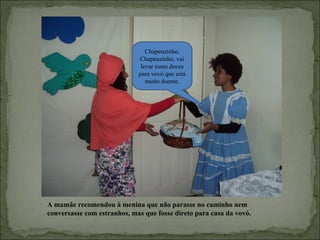 Chapeuzinho,
                             Chapeuzinho, vai
                              levar esses doces
                             para vovó que está
                                muito doente.




A mamãe recomendou à menina que não parasse no caminho nem
conversasse com estranhos, mas que fosse direto para casa da vovó.
 