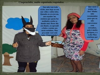 Chapeuzinho, muito espantada respondeu:
                    _ Sua mãe tem toda     _ Que susto o
                  razão, mas hoje eu sou     senhor me
                  um velho e sábio lobo.    deu! Minha
                  Quando eu era jovem,          mãe
                      um caçador me        recomendou
                  ensinou que quem faz      para que eu
                    maldades acaba se            não
                   dando mal. Desse dia     conversasse
                  em diante, eu aprendi         com
                    a lição e ensino aos     estranhos,
                    meus netinhos. Mas      pois é muito
                     pra onde você está    perigoso, e o
                   indo, Chapeuzinho?        Lobo Mau
                                           continua por
                                                 aí.
 