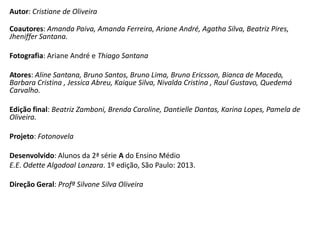 Autor: Cristiane de Oliveira

Coautores: Amanda Paiva, Amanda Ferreira, Ariane André, Agatha Silva, Beatriz Pires,
Jheniffer Santana.
Fotografia: Ariane André e Thiago Santana
Atores: Aline Santana, Bruno Santos, Bruno Lima, Bruno Ericsson, Bianca de Macedo,
Barbara Cristina , Jessica Abreu, Kaique Silva, Nivalda Cristina , Raul Gustavo, Quedemá
Carvalho.
Edição final: Beatriz Zamboni, Brenda Caroline, Dantielle Dantas, Karina Lopes, Pamela de
Oliveira.
Projeto: Fotonovela
Desenvolvido: Alunos da 2ª série A do Ensino Médio
E.E. Odette Algodoal Lanzara. 1º edição, São Paulo: 2013.
Direção Geral: Profª Silvone Silva Oliveira

 