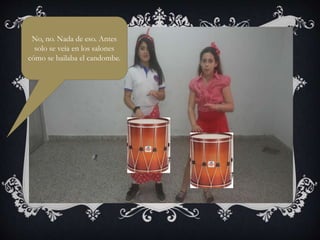 No, no. Nada de eso. Antes
solo se veía en los salones
cómo se bailaba el candombe.
 
