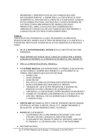 -       PROMOURE L’APRENENTATGE DE LES TASQUES QUE SÓN
          NECESSÀRIES PORTAR A TERME PER A LA CREACIÓ D’UN TEXT
          AUDIOVISUAL, MITJANÇANT LA PRÀCTICA D’AQUESTES TASQUES
          D’UNA FORMA PAUTADA, TOT SEGUINT L’EVOLUCIÓ PRÒPIA DE
          LES TRES ETAPES (PRE-PRODUCCIÓ, PRODUCCIÓ I POST-
          PRODUCCIÓ), AMB LA FINALITAT QUE COMPRENGUIN I
          APRENGUIN CADASCUNA DE LES TASQUES QUE SÒN PRÒPIES A
          CADASCUNA DE LES TRES ETAPES ESMENTADES.

TASCA:
CREACIÓ D’UNA FOTONOVEL·LA QUE TRANSMETI UN MISSATGE
PUBLICITARI QUE APORTI ALGUN TIPUS DE BENESTAR A LA SOCIETAT, A
PARTIR DEL MUNTATGE AUDIOVISUAL D’UNA SEQÜÈNCIA D’IMATGES
FIXES.

  •       DE 12 A 30 FOTOGRAFIES, MÀXIM 40 SI EL GRUP ÉS DE QUATRE
          PERSONES.

  •       SERÀ IMPORTANT PUBLICAR EL VÍDEO EN XARXA PER A PODER
          LINKAR-LO DESPRÉS A LA PRESENTACIÓ DIGITAL DEL PROJECTE.

  •       PER A LA PRESENTACIÓ DEL TREBALL:

  •       EN SUPORT DIGITAL (EN POWER POINT, O VÑIDEO, O QUALSEVOL
          ALTRA FORMAT, SEMPRE QUE PERMETI L’ACCÉS DIRECTE AL
          VÍDEO). DOCUMENTS QUE HAN DE FIGURAR:
             o STORY-LINE
             o GUIÓ LITERARI
             o GUIÓ TÈCNIC
             o PEL.LÍCULA AMB LES FOTOGRAFIES SEQÜENCIADES
             o BLOG O INFORME QUE DESCRIGUI EL PROCÉS
             o “MAKING OF”, QUE ES POT PRESENTAR A MANERA DE
               PORTFOLI O COM A PRODUCCIÓ AUDIOVISUAL.
             o *OPCIONAL LA CREACIÓ DEL STORY BOARD O GUIÓ GRÀFIC*
             O TAMBÉ ES VALORARÀ COM IMPORTANT LA PUBLICACIÓ ON
               LINE DEL TREBALL, EN ELS SUPORTS QUE S’INDIQUIN A
               L’ASSIGNATURA.

  •       SOFTWARE RECOMENAT PER L’EDICIÓ: WINDOWS MOVIE MAKER,
          STUPEFLIX, STUDIO, E-MOVIE, FINAL CUT, ADOBE PREMIERE O
          QUALSEVOL ALTRE PROPOSAT PER L’ALUMNAT.

  •       DATES DE LLIURAMENT:
            o LLIURAMENT DE LA PRE-PRODUCCIÓ (STORY LINE, GUIÓ
              LITEARI I TÈCNIC), DURANT EL MES D’OCTUBRE
            o LLIURAMENT DEL PROJECTE DIGITAL DEFINITIU AMB TOT
              EL TREBALL: LA SETMANA DEL 19 AL 23 DE NOVEMBRE

  •       RECOMENACIONS:

      2    3r d’ESO, Didàctica de la Imatge, 1r Trimestre, Curs 2012-2013
 