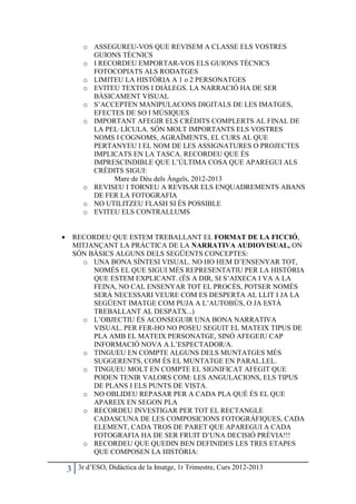 o ASSEGUREU-VOS QUE REVISEM A CLASSE ELS VOSTRES
            GUIONS TÈCNICS
          o I RECORDEU EMPORTAR-VOS ELS GUIONS TÈCNICS
            FOTOCOPIATS ALS RODATGES
          o LIMITEU LA HISTÒRIA A 1 o 2 PERSONATGES
          o EVITEU TEXTOS I DIÀLEGS. LA NARRACIÓ HA DE SER
            BÀSICAMENT VISUAL
          o S’ACCEPTEN MANIPULACONS DIGITALS DE LES IMATGES,
            EFECTES DE SO I MÚSIQUES
          o IMPORTANT AFEGIR ELS CRÈDITS COMPLERTS AL FINAL DE
            LA PEL· LÍCULA. SÓN MOLT IMPORTANTS ELS VOSTRES
            NOMS I COGNOMS, AGRAÏMENTS, EL CURS AL QUE
            PERTANYEU I EL NOM DE LES ASSIGNATURES O PROJECTES
            IMPLICATS EN LA TASCA. RECORDEU QUE ÉS
            IMPRESCINDIBLE QUE L’ÚLTIMA COSA QUE APAREGUI ALS
            CRÈDITS SIGUI:
                 Mare de Déu dels Àngels, 2012-2013
          o REVISEU I TORNEU A REVISAR ELS ENQUADREMENTS ABANS
            DE FER LA FOTOGRAFIA
          o NO UTILITZEU FLASH SI ÉS POSSIBLE
          o EVITEU ELS CONTRALLUMS


•       RECORDEU QUE ESTEM TREBALLANT EL FORMAT DE LA FICCIÓ,
        MITJANÇANT LA PRÀCTICA DE LA NARRATIVA AUDIOVISUAL, ON
        SÓN BÀSICS ALGUNS DELS SEGÜENTS CONCEPTES:
          o UNA BONA SÍNTESI VISUAL. NO HO HEM D’ENSENYAR TOT,
             NOMÉS EL QUE SIGUI MÉS REPRESENTATIU PER LA HISTÒRIA
             QUE ESTEM EXPLICANT. (ÉS A DIR, SI S’AIXECA I VA A LA
             FEINA, NO CAL ENSENYAR TOT EL PROCÉS, POTSER NOMÉS
             SERÀ NECESSARI VEURE COM ES DESPERTA AL LLIT I JA LA
             SEGÜENT IMATGE COM PUJA A L’AUTOBÚS, O JA ESTÀ
             TREBALLANT AL DESPATX...)
          o L’OBJECTIU ÉS ACONSEGUIR UNA BONA NARRATIVA
             VISUAL. PER FER-HO NO POSEU SEGUIT EL MATEIX TIPUS DE
             PLA AMB EL MATEIX PERSONATGE, SINÓ AFEGEIU CAP
             INFORMACIÓ NOVA A L’ESPECTADOR/A.
          o TINGUEU EN COMPTE ALGUNS DELS MUNTATGES MÉS
             SUGGERENTS, COM ÉS EL MUNTATGE EN PARAL.LEL.
          o TINGUEU MOLT EN COMPTE EL SIGNIFICAT AFEGIT QUE
             PODEN TENIR VALORS COM: LES ANGULACIONS, ELS TIPUS
             DE PLANS I ELS PUNTS DE VISTA.
          o NO OBLIDEU REPASAR PER A CADA PLA QUÈ ÉS EL QUE
             APAREIX EN SEGON PLA
          o RECORDEU INVESTIGAR PER TOT EL RECTANGLE
             CADASCUNA DE LES COMPOSICIONS FOTOGRÀFIQUES, CADA
             ELEMENT, CADA TROS DE PARET QUE APAREGUI A CADA
             FOTOGRAFIA HA DE SER FRUIT D’UNA DECISIÓ PRÈVIA!!!
          o RECORDEU QUE QUEDIN BEN DEFINIDES LES TRES ETAPES
             QUE COMPOSEN LA HISTÒRIA:

    3    3r d’ESO, Didàctica de la Imatge, 1r Trimestre, Curs 2012-2013
 