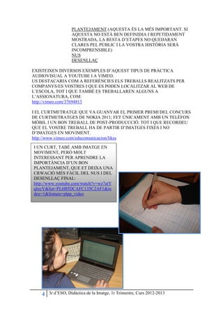PLANTEJAMENT (AQUESTA ÉS LA MÉS IMPORTANT. SI
                   AQUESTA NO ESTÀ BEN DEFINIDIA I REPETIDAMENT
                   MOSTRADA, LA RESTA D’ETAPES NO QUEDARAN
                   CLARES PEL PÚBLIC I LA VOSTRA HISTÒRIA SERÀ
                   INCOMPRENSIBLE)
                   NUS
                   DESENLLAÇ

EXISTEIXEN DIVERSOS EXEMPLES D’AQUEST TIPUS DE PRÀCTICA
AUDIOVISUAL A YOUTUBE I A VIMEO.
US DESTACARIA COM A REFERÈNCIES ELS TREBALLS REALITZATS PER
COMPANYS/ES VOSTRES I QUE ES PODEN LOCALITZAR AL WEB DE
L’ESCOLA, TOT I QUE TAMBÉ ES TREBALLAREN ALGUNS A
L’ASSIGNATURA, COM:
http://vimeo.com/37694813

I EL CURTMETRATGE QUE VA GUANYAR EL PRIMER PREMI DEL CONCURS
DE CURTMETRATGES DE NOKIA 2011; FET ÚNICAMENT AMB UN TELÈFON
MÒBIL I UN BON TREBALL DE POST-PRODUCCCIÓ. TOT I QUE RECORDEU
QUE EL VOSTRE TREBALL HA DE PARTIR D’IMATGES FIXES I NO
D’IMATGES EN MOVIMENT.
http://www.vimeo.com/educomunicacion/likes

I UN CURT, TABÉ AMB IMATGE EN
MOVIMENT, PERÒ MOLT
INTERESSANT PER APRENDRE LA
IMPORTÀNCIA D’UN BON
PLANTEJAMENT, QUE ET DEIXA UNA
CRWACIÓ MÉS FÀCIL DEL NUS I DEL
DESENLLAÇ FINAL:
http://www.youtube.com/watch?v=wz7atY
qluyY&list=PL6B5DCAFC135C2AF1&in
dex=1&feature=plpp_video




   4   3r d’ESO, Didàctica de la Imatge, 1r Trimestre, Curs 2012-2013
 