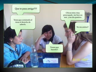 Que te pasa amiga???Chicas estoy muy preocupada  me hice un test  y me dio positivoTenes que contárselo el tiene el derecho de saberlo.No me animo!!Tienes que hacerlo!!