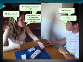 Amor tengo que contarte algo.Si te escucho!!Me dio positivo!!!En este mes no me ha venido  mi periodo  y me hice un test !!Y????