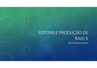 FÓTONS E PRODUÇÃO DE
RAIO X
PROF. MONALIZA ALMEIDA
 