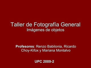 Taller de Fotografía General Imágenes de objetos Profesores : Renzo Babilonia, Ricardo Choy-Kifox y Mariana Montalvo UPC 2009-2 