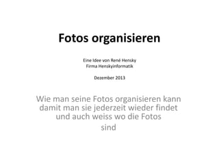 Fotos organisieren
Eine Idee von René Hensky
Firma Henskyinformatik
Dezember 2013

Wie man seine Fotos organisieren kann
damit man sie jederzeit wieder findet
und auch weiss wo die Fotos
sind

 