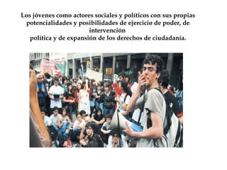 Los jóvenes como actores sociales y políticos con sus propias 
potencialidades y posibilidades de ejercicio de poder, de 
intervención 
política y de expansión de los derechos de ciudadanía. 
 