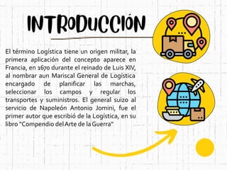 El término Logística tiene un origen militar, la
primera aplicación del concepto aparece en
Francia, en 1670 durante el reinado de Luis XIV,
al nombrar aun Mariscal General de Logística
encargado
seleccionar
de planificar las marchas,
los campos y regular los
transportes y suministros. El general suizo al
servicio de Napoleón Antonio Jomini, fue el
primer autor que escribió de la Logística, en su
libro "Compendio delArte de laGuerra"
 