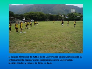 El equipo femenino de fútbol de la Universidad Santa María realiza su  entrenamiento regular en las instalaciones de la universidad,  los días martes y jueves  de 12m.  a  2pm. 