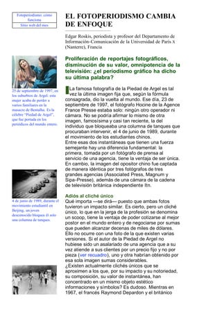 Fotoperiodismo: cómo
          funciona
                                 EL FOTOPERIODISMO CAMBIA
     Sitio web del mes           DE ENFOQUE
                                 Edgar Roskis, periodista y profesor del Departamento de
                                 Información-Comunicación de la Universidad de París X
                                 (Nanterre), Francia

                                 Proliferación de reportajes fotográficos,
                                 disminución de su valor, omnipotencia de la
                                 televisión: ¿el periodismo gráfico ha dicho
                                 su última palabra?

25 de septiembre de 1997, en       La famosa fotografía de la Piedad de Argel es tal
los suburbios de Argel: esta       vez la última imagen fija que, según la fórmula
mujer acaba de perder a          consagrada, dio la vuelta al mundo. Ese día, 23 de
varios familiares en la          septiembre de 1997, el fotógrafo Hocine de la Agence
masacre de Bentalha. Es la       France Presse estaba solo: ningún otro operador ni
célebre “Piedad de Argel”,       cámara. No se podría afirmar lo mismo de otra
que fue portada en los           imagen, famosísima y casi tan reciente, la del
periódicos del mundo entero.
                                 individuo que bloqueaba una columna de tanques que
                                 procuraban intervenir, el 4 de junio de 1989, durante
                                 el movimiento de los estudiantes chinos.
                                 Entre esas dos instantáneas que tienen una fuerza
                                 semejante hay una diferencia fundamental: la
                                 primera, tomada por un fotógrafo de prensa al
                                 servicio de una agencia, tiene la ventaja de ser única.
                                 En cambio, la imagen del opositor chino fue captada
                                 de manera idéntica por tres fotógrafos de tres
                                 grandes agencias (Associated Press, Magnum y
                                 Sipa-Presse), además de una cámara de la cadena
                                 de televisión británica independiente Itn.

                                 Adiós al cliché único
4 de junio de 1989, durante el   Qué importa —se dirá— puesto que ambas fotos
movimiento estudiantil en        tuvieron un impacto similar. Es cierto, pero un cliché
Beijing, un joven
                                 único, lo que en la jerga de la profesión se denomina
desconocido bloquea él solo
una columna de tanques.
                                 un scoop, tiene la ventaja de poder cotizarse al mejor
                                 postor en el mundo entero y de negociarse por sumas
                                 que pueden alcanzar decenas de miles de dólares.
                                 Ello no ocurre con una foto de la que existen varias
                                 versiones. Si el autor de la Piedad de Argel no
                                 hubiese sido un asalariado de una agencia que a su
                                 vez atiende a sus clientes por un precio fijo y no por
                                 pieza (ver recuadro), uno y otra habrían obtenido por
                                 esa sola imagen sumas considerables.
                                 ¿Existen actualmente clichés únicos que se
                                 aproximen a los que, por su impacto y su notoriedad,
                                 su composición, su valor de instantánea, han
                                 concentrado en un mismo objeto estético
                                 informaciones y símbolos? Es dudoso. Mientras en
                                 1967, el francés Raymond Depardon y el británico
 