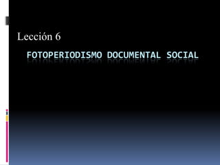 Lección 6
 FOTOPERIODISMO DOCUMENTAL SOCIAL
 