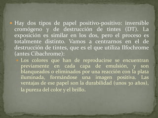  Hay dos tipos de papel positivo-positivo: inversible
cromógeno y de destrucción de tintes (DT). La
exposición es similar en los dos, pero el proceso es
totalmente distinto. Vamos a centrarnos en el de
destrucción de tintes, que es el que utiliza Ilfochrome
(antes Cibachrome):
 Los colores que han de reproducirse se encuentran
previamente en cada capa de emulsión, y son
blanqueados o eliminados por una reacción con la plata
iluminada, formándose una imagen positiva. Las
ventajas de ese papel son la durabilidad (unos 30 años),
la pureza del color y el brillo.
 