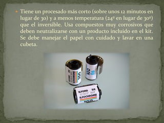  Tiene un procesado más corto (sobre unos 12 minutos en
lugar de 30) y a menos temperatura (24º en lugar de 30º)
que el inversible. Usa compuestos muy corrosivos que
deben neutralizarse con un producto incluido en el kit.
Se debe manejar el papel con cuidado y lavar en una
cubeta.
 