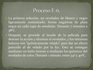  La primera solución, un revelador de blanco y negro
ligeramente contrastado, forma negativos de plata
negra en cada capa de emulsión. Durante 7 minutos a
38ºC.
 Después, se procede al lavado de la película para
detener la acción y eliminar el revelador, y los restantes
haluros son “químicamente velado”, para dar un efecto
parecido al de velado por la luz. Esto se consigue
mediante un baño inverso o mediante los químicos del
revelador de color. Durante 1 minuto, entre 34º y 40ºC.
 