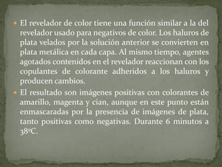  El revelador de color tiene una función similar a la del
revelador usado para negativos de color. Los haluros de
plata velados por la solución anterior se convierten en
plata metálica en cada capa. Al mismo tiempo, agentes
agotados contenidos en el revelador reaccionan con los
copulantes de colorante adheridos a los haluros y
producen cambios.
 El resultado son imágenes positivas con colorantes de
amarillo, magenta y cian, aunque en este punto están
enmascaradas por la presencia de imágenes de plata,
tanto positivas como negativas. Durante 6 minutos a
38ºC.
 