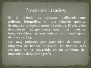  Es el método de procesar deliberadamente
película fotográfica en una solución química
destinada a un tipo diferente de película. El efecto fue
descubierto independientemente por muchos
fotógrafos diferentes, a menudo por error, en la época
del C-22 y el E-4.
 Fue muy utilizado para publicidad de moda y
fotografía de bandas musicales. En tiempos más
recientes, se ha convertido en un sinónimo del
movimiento de la Lomografía.
 