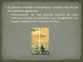  El proceso cruzado normalmente conlleva uno de los
dos métodos siguientes:
 Procesamiento de una película positiva de paso
universal en color con químicos C-41, que generaba una
imagen negativa sobre una base incolora.
 