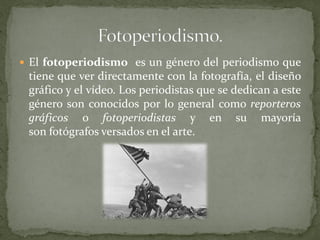  El fotoperiodismo es un género del periodismo que
tiene que ver directamente con la fotografía, el diseño
gráfico y el vídeo. Los periodistas que se dedican a este
género son conocidos por lo general como reporteros
gráficos o fotoperiodistas y en su mayoría
son fotógrafos versados en el arte.
 