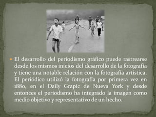  El desarrollo del periodismo gráfico puede rastrearse
desde los mismos inicios del desarrollo de la fotografía
y tiene una notable relación con la fotografía artística.
El periódico utilizó la fotografía por primera vez en
1880, en el Daily Grapic de Nueva York y desde
entonces el periodismo ha integrado la imagen como
medio objetivo y representativo de un hecho.
 