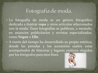  La fotografía de moda es un género fotográfico
dedicado a ilustrar ropa y otros artículos relacionados
con la moda. Estas fotografías se publican, a menudo,
en anuncios publicitarios y revistas especializadas,
como Vogue o Elle.
 A través del tiempo ha desarrollado su propia estética,
donde las prendas y los accesorios suelen estar
acompañados de historias y lugares exóticos elegidos
por los fotógrafos para esos fines.
 