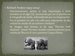  Richard Avedon (1923-2004):
 Norteamericano, quizás el más importante a nivel
mundial en el siglo XX, reconocido por ser el pionero en
la fotografía de moda, sobresaliendo por su imaginación.
 Fue el primero en salir a la calle para representar la alta
costura en medio de un entorno cotidiano
 Su imagen más famosa es de 1955 “Dovima with
elephant”, donde Dovima (modelo estadounidense) posa
vestida de Dior en el circo pariense Cirque d’hiver.
 