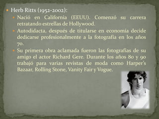  Herb Ritts (1952-2002):
 Nació en California (EEUU). Comenzó su carrera
retratando estrellas de Hollywood.
 Autodidacta, después de titularse en economía decide
dedicarse profesionalmente a la fotografía en los años
70.
 Su primera obra aclamada fueron las fotografías de su
amigo el actor Richard Gere. Durante los años 80 y 90
trabajó para varias revistas de moda como Harper’s
Bazaar, Rolling Stone, Vanity Fair y Vogue.
 