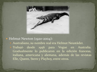  Helmut Newton (1920-2004):
 Australiano, su nombre real era Helmut Neustäder.
 Trabajó desde 1956 para Vogue en Australia.
Gradualmente lo publicaron en la edición francesa,
italiana, americana y alemana, además de las revistas
Elle, Queen, Stern y Playboy, entre otros.
 