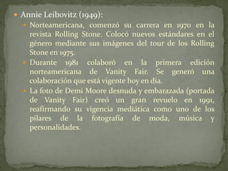  Annie Leibovitz (1949):
 Norteamericana, comenzó su carrera en 1970 en la
revista Rolling Stone. Colocó nuevos estándares en el
género mediante sus imágenes del tour de los Rolling
Stone en 1975.
 Durante 1981 colaboró en la primera edición
norteamericana de Vanity Fair. Se generó una
colaboración que está vigente hoy en día.
 La foto de Demi Moore desnuda y embarazada (portada
de Vanity Fair) creó un gran revuelo en 1991,
reafirmando su vigencia mediática como uno de los
pilares de la fotografía de moda, música y
personalidades.
 