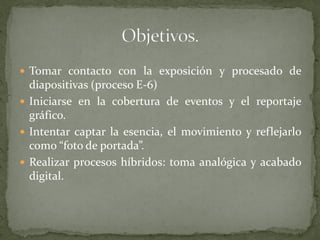  Tomar contacto con la exposición y procesado de
diapositivas (proceso E-6)
 Iniciarse en la cobertura de eventos y el reportaje
gráfico.
 Intentar captar la esencia, el movimiento y reflejarlo
como “foto de portada”.
 Realizar procesos híbridos: toma analógica y acabado
digital.
 