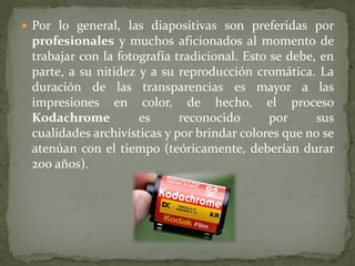  Por lo general, las diapositivas son preferidas por
profesionales y muchos aficionados al momento de
trabajar con la fotografía tradicional. Esto se debe, en
parte, a su nitidez y a su reproducción cromática. La
duración de las transparencias es mayor a las
impresiones en color, de hecho, el proceso
Kodachrome es reconocido por sus
cualidades archivísticas y por brindar colores que no se
atenúan con el tiempo (teóricamente, deberían durar
200 años).
 