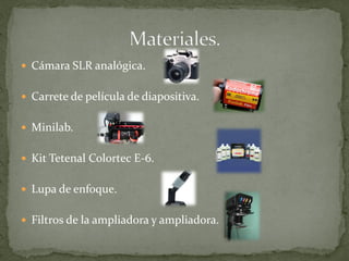  Cámara SLR analógica.
 Carrete de película de diapositiva.
 Minilab.
 Kit Tetenal Colortec E-6.
 Lupa de enfoque.
 Filtros de la ampliadora y ampliadora.
 