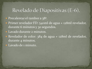  Precalentar el tambor a 38º.
 Primer revelador FD: 540ml de agua + 128ml revelador,
durante 6 minutos y 30 segundos.
 Lavado durante 2 minutos.
 Revelador de color: 384 de agua + 128ml de revelador,
durante 4 minutos.
 Lavado de 1 minuto.
 