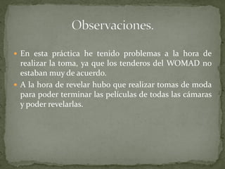  En esta práctica he tenido problemas a la hora de
realizar la toma, ya que los tenderos del WOMAD no
estaban muy de acuerdo.
 A la hora de revelar hubo que realizar tomas de moda
para poder terminar las películas de todas las cámaras
y poder revelarlas.
 