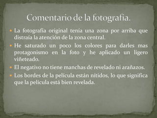  La fotografía original tenía una zona por arriba que
distraía la atención de la zona central.
 He saturado un poco los colores para darles mas
protagonismo en la foto y he aplicado un ligero
viñeteado.
 El negativo no tiene manchas de revelado ni arañazos.
 Los bordes de la película están nítidos, lo que significa
que la película está bien revelada.
 