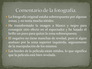  La fotografía original estaba sobreexpuesta por algunas
zonas, y no tenía mucha nitidez.
 He transformado la imagen a blanco y negro para
conseguir otro efecto en el espectador y he bajado él
brillo un poco para quitar la zona sobreexpuesta.
 El negativo no tiene manchas de revelad, pero si algún
arañazo por la zona superior izquierda, seguramente
de la manipulación de los mismos.
 Los bordes de la película están nítidos, lo que significa
que la película está bien revelada.
 